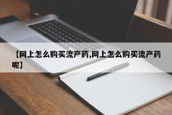 网上哪里有卖打胎药的联系方式【网上怎么购买流产药,网上怎么购买流产药呢】