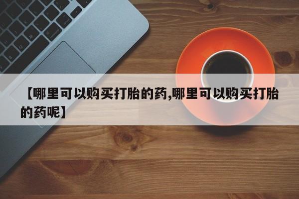 网上哪里有卖打胎药的联系方式【哪里可以购买打胎的药,哪里可以购买打胎的药呢】