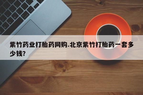网上哪里有卖打胎药的联系方式紫竹药业打胎药网购.北京紫竹打胎药一套多少钱？